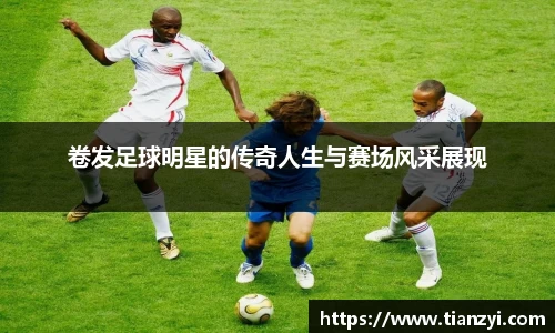 卷发足球明星的传奇人生与赛场风采展现